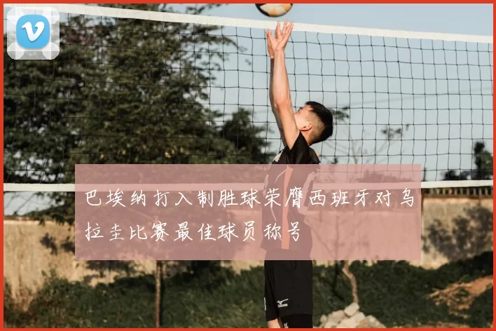巴埃纳打入制胜球荣膺西班牙对乌拉圭比赛最佳球员称号