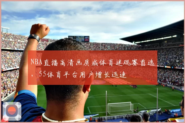 NBA直播高清画质成体育迷观赛首选,55体育平台用户增长迅速