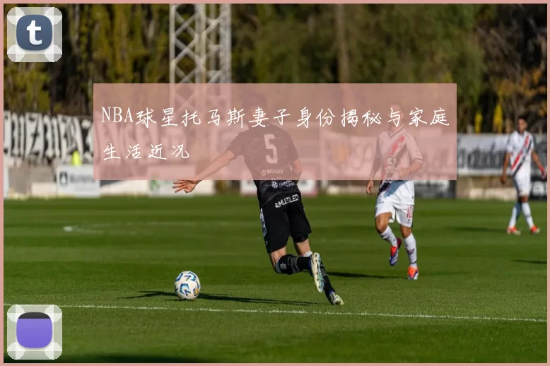 NBA球星托马斯妻子身份揭秘与家庭生活近况