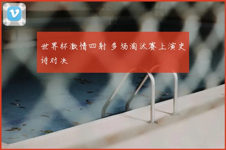 世界杯激情四射 多场淘汰赛上演史诗对决