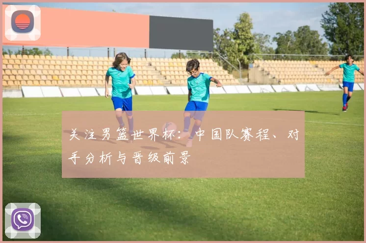 关注男篮世界杯:中国队赛程、对手分析与晋级前景