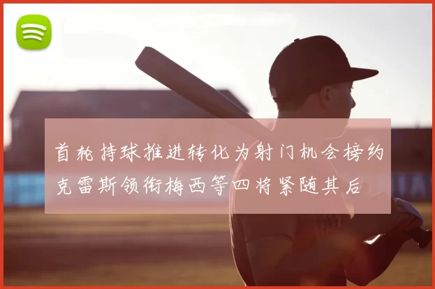 首轮持球推进转化为射门机会榜约克雷斯领衔梅西等四将紧随其后