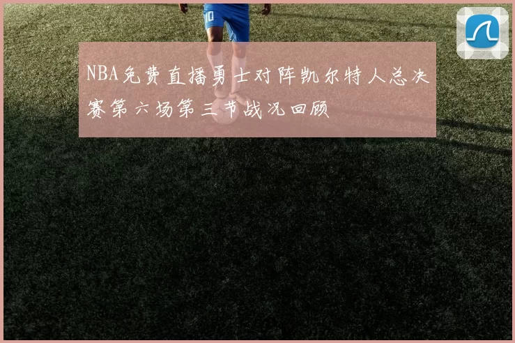 NBA免费直播勇士对阵凯尔特人总决赛第六场第三节战况回顾