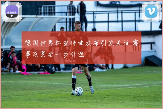 德国世界杯宣传曲发布引发关注 赛事氛围进一步升温