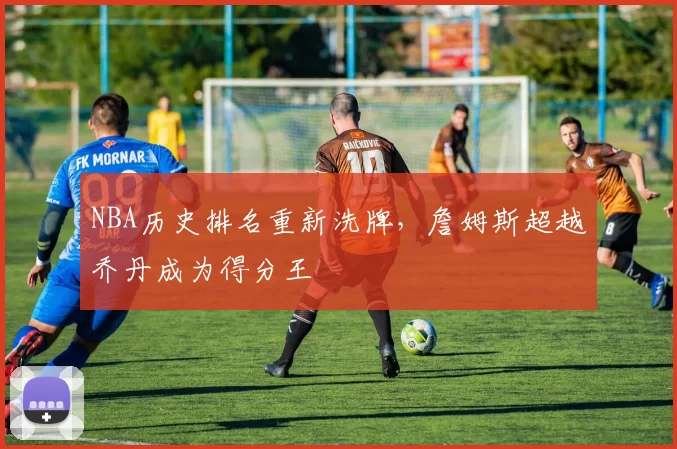 NBA历史排名重新洗牌，詹姆斯超越乔丹成为得分王