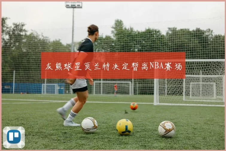 灰熊球星莫兰特决定暂离NBA赛场
