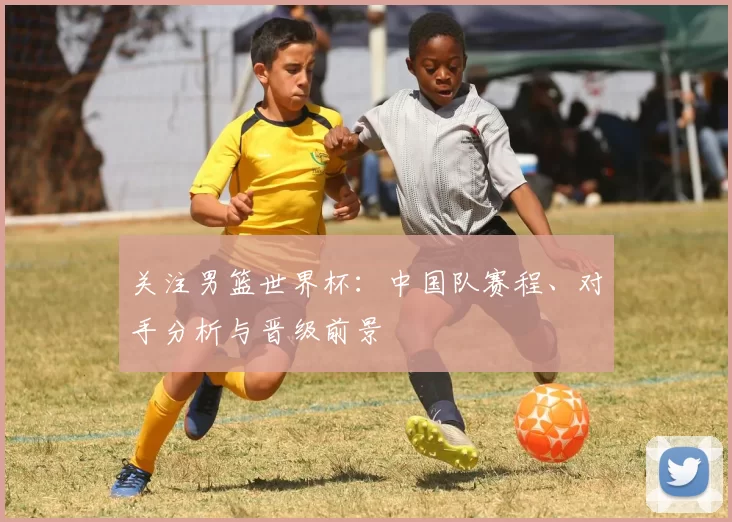 关注男篮世界杯：中国队赛程、对手分析与晋级前景