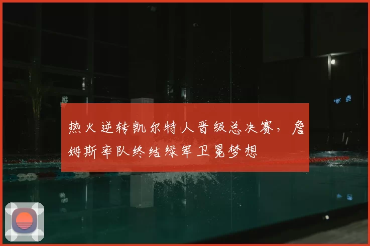 热火逆转凯尔特人晋级总决赛，詹姆斯率队终结绿军卫冕梦想