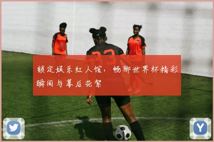 锁定娱乐红人馆,畅聊世界杯精彩瞬间与幕后花絮