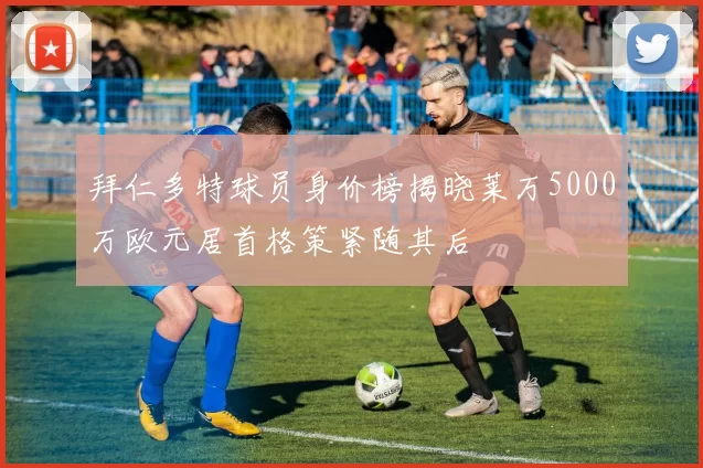 拜仁多特球员身价榜揭晓莱万5000万欧元居首格策紧随其后