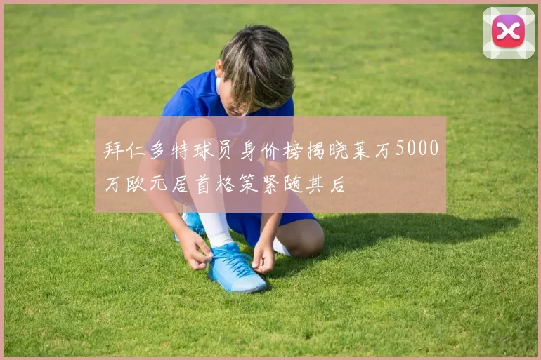 拜仁多特球员身价榜揭晓莱万5000万欧元居首格策紧随其后