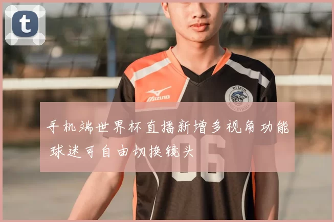手机端世界杯直播新增多视角功能 球迷可自由切换镜头
