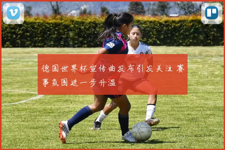 德国世界杯宣传曲发布引发关注 赛事氛围进一步升温