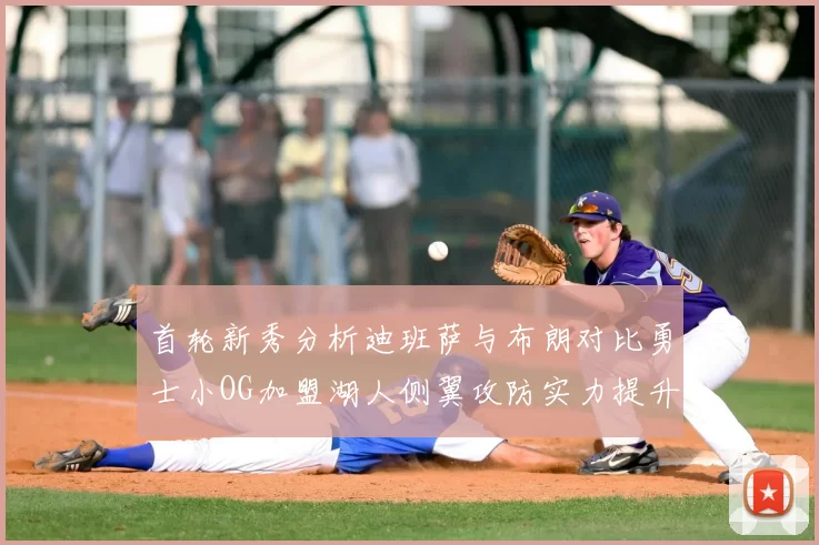 首轮新秀分析迪班萨与布朗对比勇士小OG加盟湖人侧翼攻防实力提升