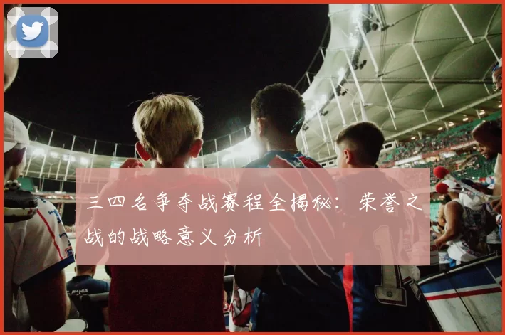三四名争夺战赛程全揭秘:荣誉之战的战略意义分析