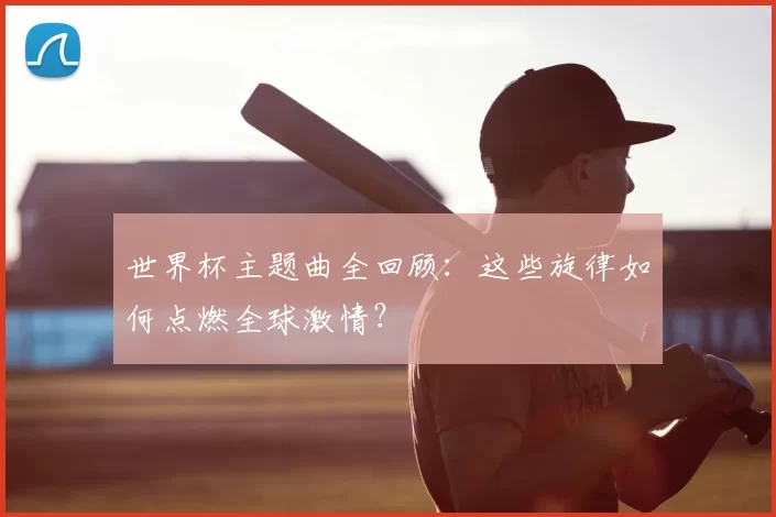 世界杯主题曲全回顾：这些旋律如何点燃全球激情？