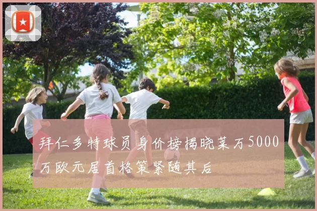 拜仁多特球员身价榜揭晓莱万5000万欧元居首格策紧随其后