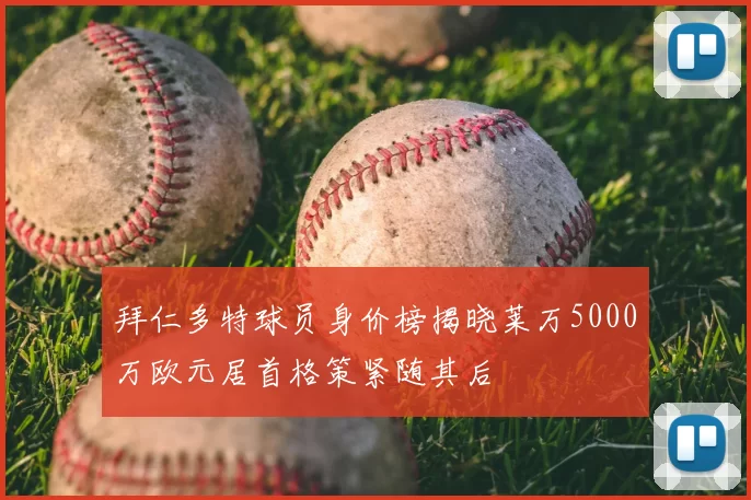 拜仁多特球员身价榜揭晓莱万5000万欧元居首格策紧随其后