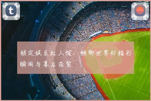 锁定娱乐红人馆，畅聊世界杯精彩瞬间与幕后花絮