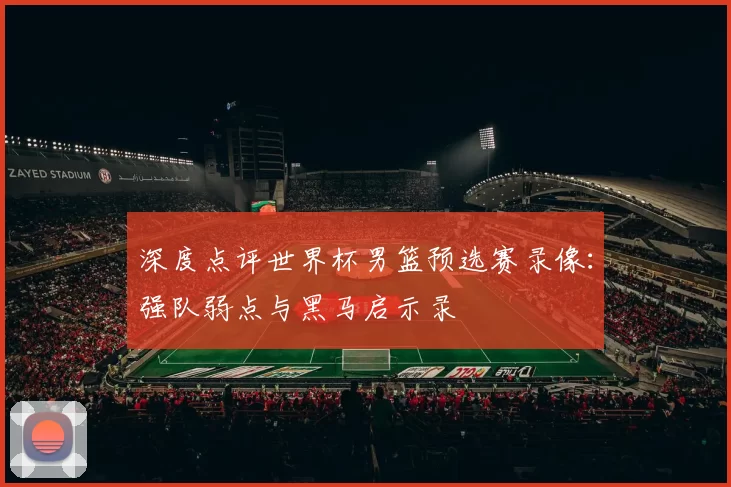 深度点评世界杯男篮预选赛录像：强队弱点与黑马启示录