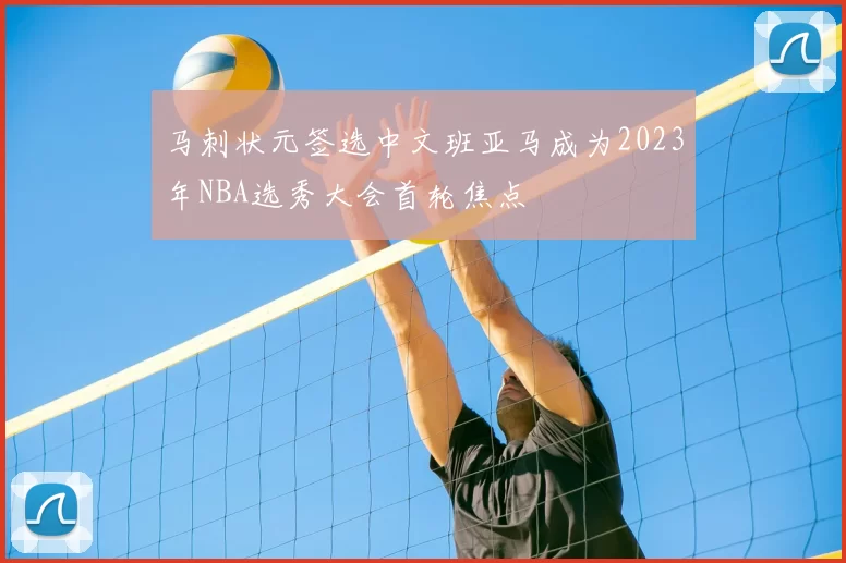 马刺状元签选中文班亚马成为2023年NBA选秀大会首轮焦点