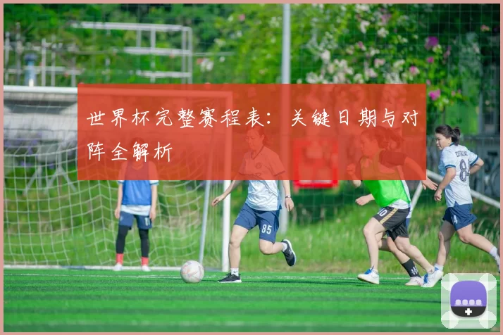 世界杯完整赛程表:关键日期与对阵全解析