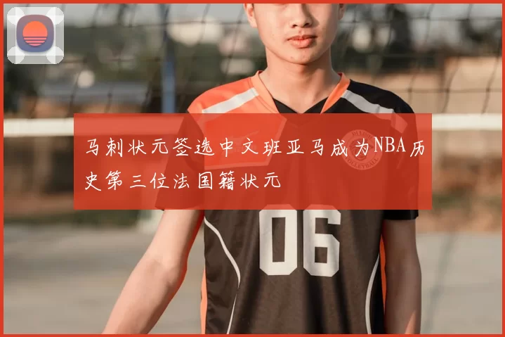 马刺状元签选中文班亚马成为NBA历史第三位法国籍状元