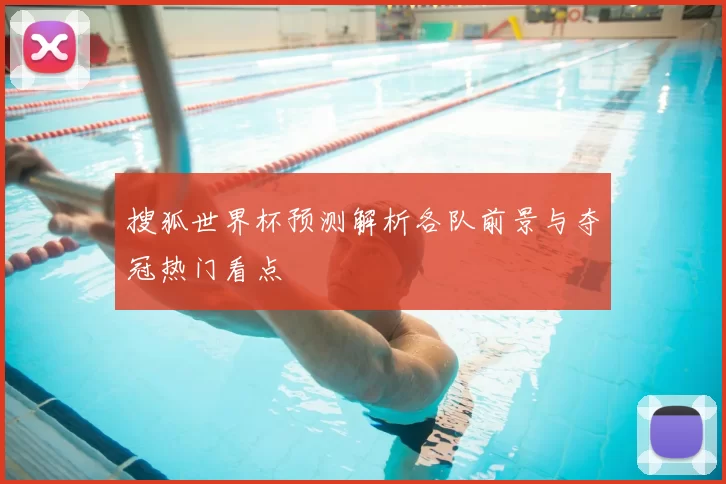 搜狐世界杯预测解析各队前景与夺冠热门看点