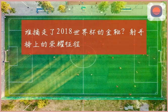 谁摘走了2018世界杯的金靴?射手榜上的荣耀征程