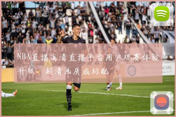 NBA直播高清直播平台用户观赛体验升级,超清画质成标配