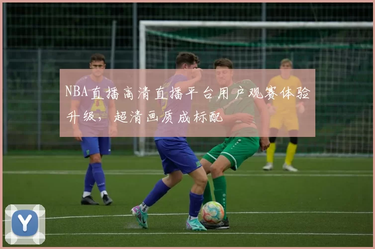 NBA直播高清直播平台用户观赛体验升级，超清画质成标配