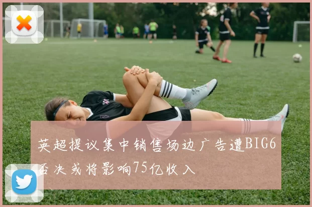 英超提议集中销售场边广告遭BIG6否决或将影响75亿收入