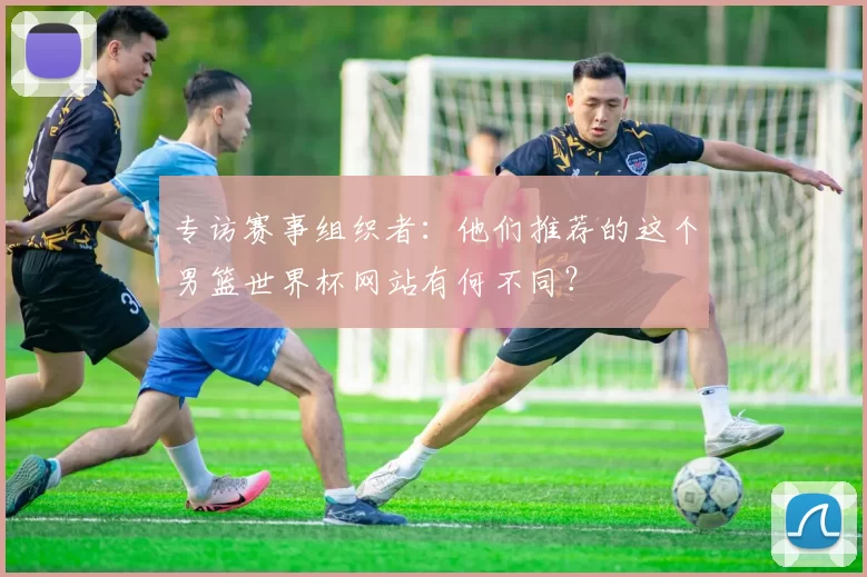 专访赛事组织者:他们推荐的这个男篮世界杯网站有何不同?