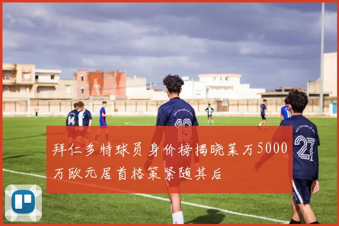 拜仁多特球员身价榜揭晓莱万5000万欧元居首格策紧随其后