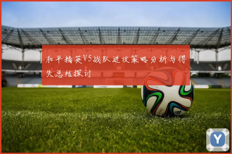 和平精英V5战队进攻策略分析与得失总结探讨