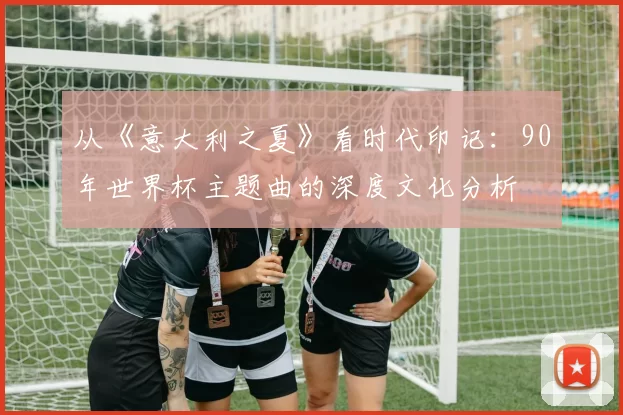 从《意大利之夏》看时代印记:90年世界杯主题曲的深度文化分析