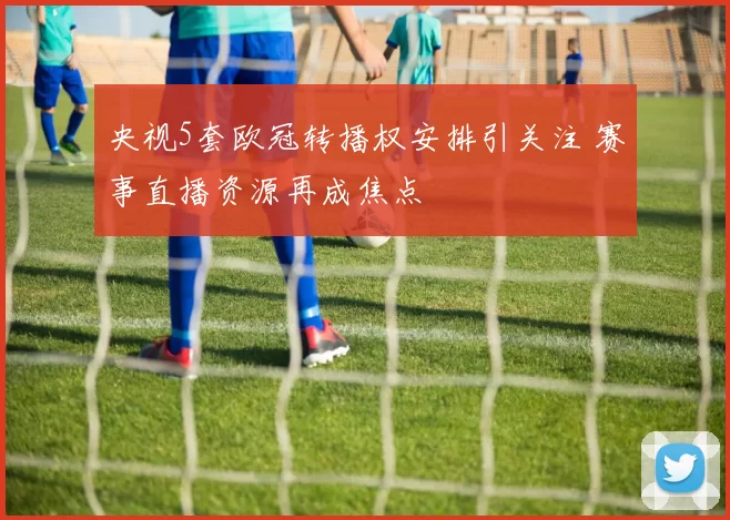 央视5套欧冠转播权安排引关注 赛事直播资源再成焦点