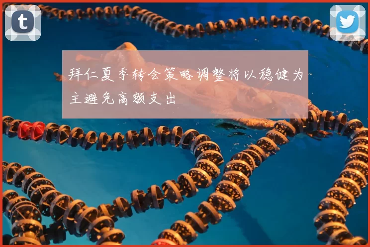 拜仁夏季转会策略调整将以稳健为主避免高额支出