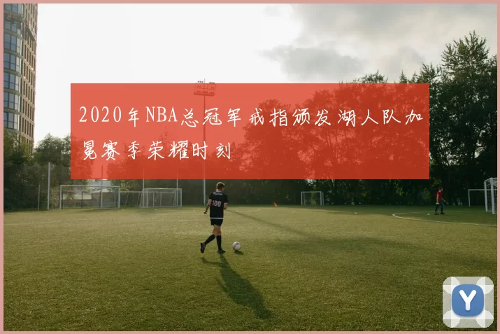 2020年NBA总冠军戒指颁发湖人队加冕赛季荣耀时刻