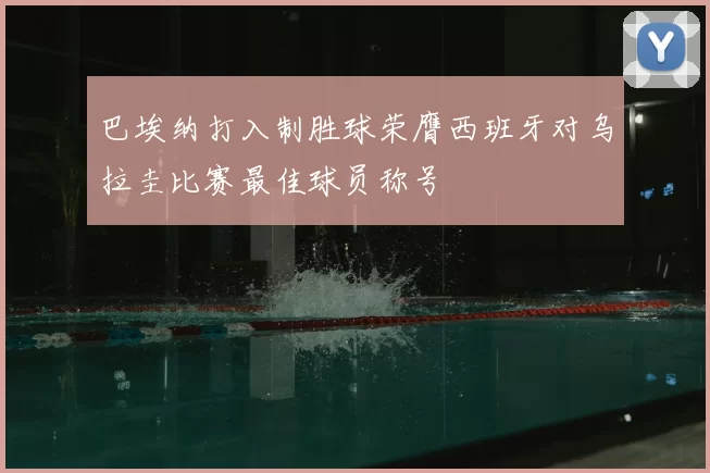 巴埃纳打入制胜球荣膺西班牙对乌拉圭比赛最佳球员称号